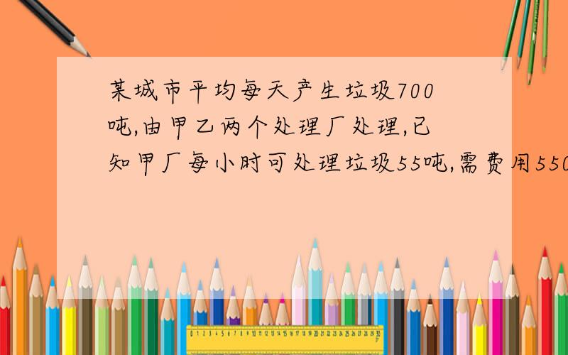 某城市平均每天产生垃圾700吨,由甲乙两个处理厂处理,已知甲厂每小时可处理垃圾55吨,需费用550元,乙厂没时可处理45吨,需费用495元,问（1）甲乙两场同时处理该城市每天产生的垃圾,需几小时