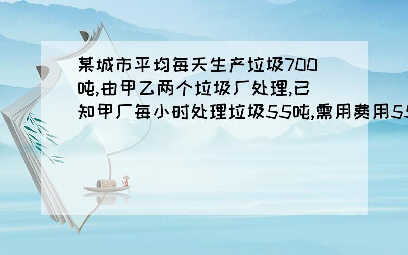 某城市平均每天生产垃圾700吨,由甲乙两个垃圾厂处理,已知甲厂每小时处理垃圾55吨,需用费用550元——,乙厂每小时处理垃圾45吨,需费用495元（1）甲乙两厂同时处理该城市的垃圾,每天需多少