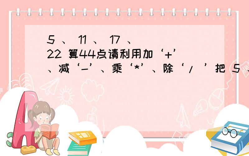 5 、 11 、 17 、 22 算44点请利用加‘+’、减‘-’、乘‘*’、除‘/ ’把 5 、 11 、 17 、 22 进行运算,结果为44.（注：数字及运算符号每个只能使用一次,重复无效）