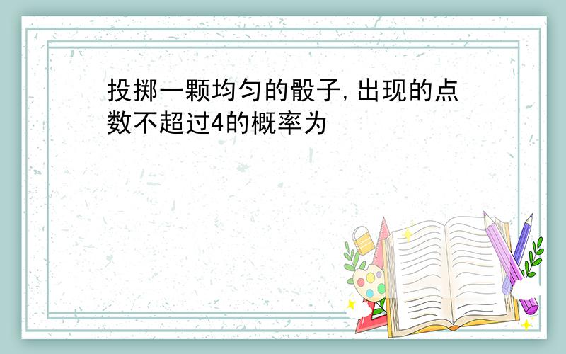 投掷一颗均匀的骰子,出现的点数不超过4的概率为