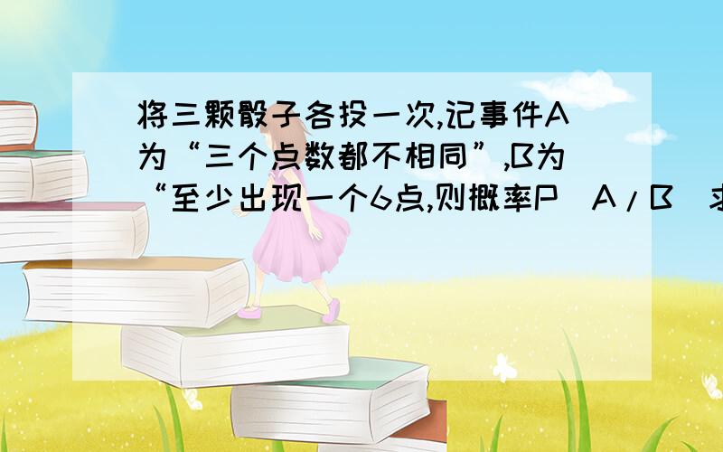 将三颗骰子各投一次,记事件A为“三个点数都不相同”,B为“至少出现一个6点,则概率P(A/B)求详解