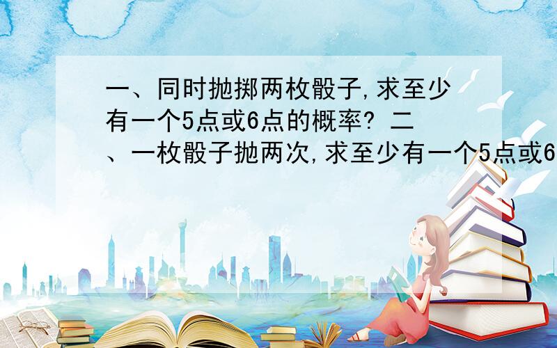 一、同时抛掷两枚骰子,求至少有一个5点或6点的概率? 二、一枚骰子抛两次,求至少有一个5点或6点的概率?类比一下,要详细过程.