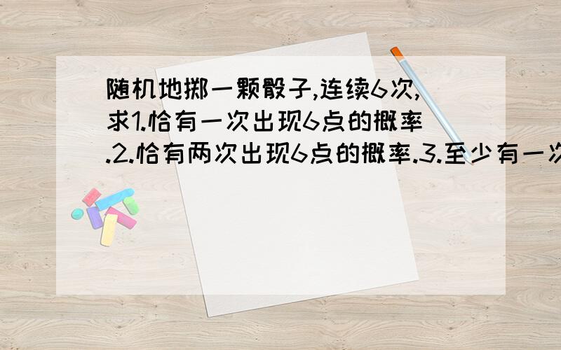 随机地掷一颗骰子,连续6次,求1.恰有一次出现6点的概率.2.恰有两次出现6点的概率.3.至少有一次出现6点的概率.（答案第一题0.402.第二0.201.第三0.6651.越详细越好.）