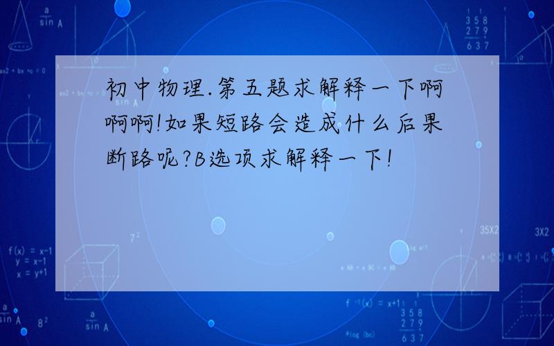 初中物理.第五题求解释一下啊啊啊!如果短路会造成什么后果断路呢?B选项求解释一下!