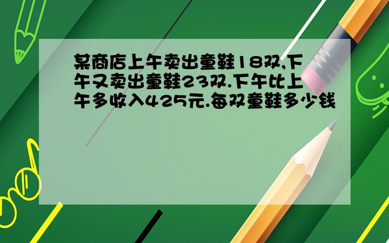 某商店上午卖出童鞋18双,下午又卖出童鞋23双.下午比上午多收入425元.每双童鞋多少钱