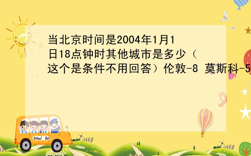 当北京时间是2004年1月1日18点钟时其他城市是多少（这个是条件不用回答）伦敦-8 莫斯科-5 华盛顿-13 东京1 堪培拉2 雅典6当堪培拉是2004年1月1日6点钟 以上其他城市各是哪天几时.（要算式）