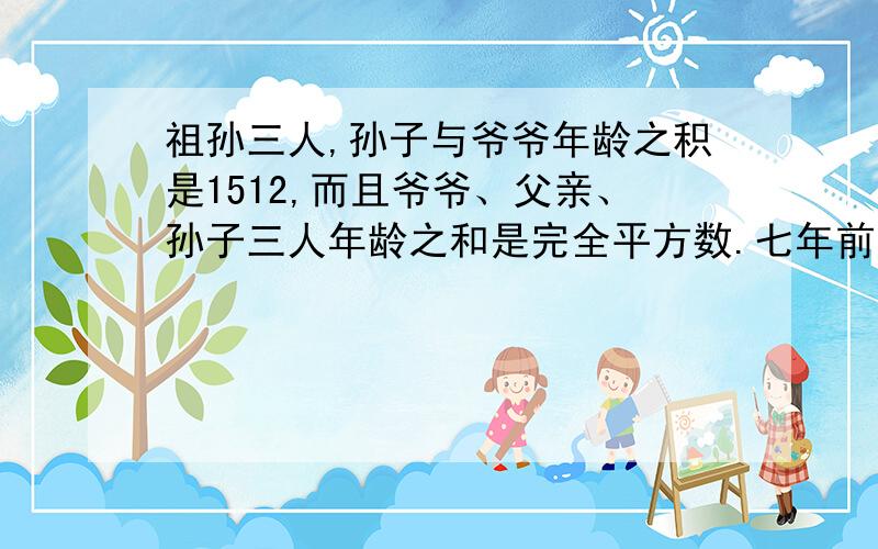 祖孙三人,孙子与爷爷年龄之积是1512,而且爷爷、父亲、孙子三人年龄之和是完全平方数.七年前,爷爷的年龄