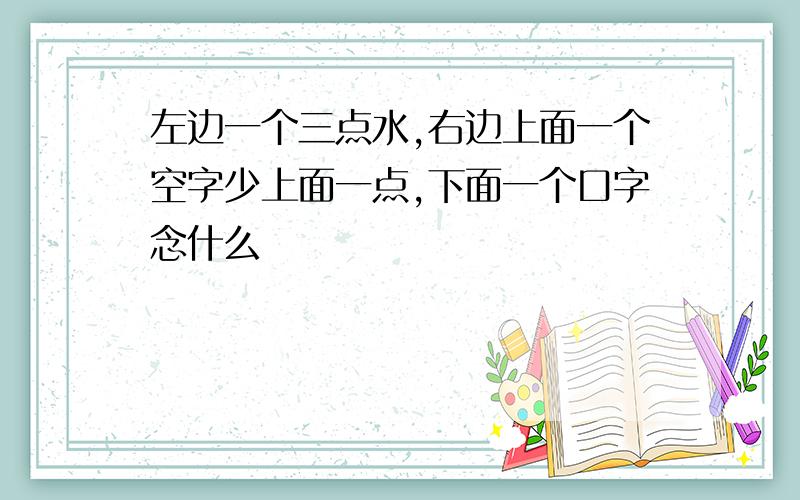 左边一个三点水,右边上面一个空字少上面一点,下面一个口字念什么