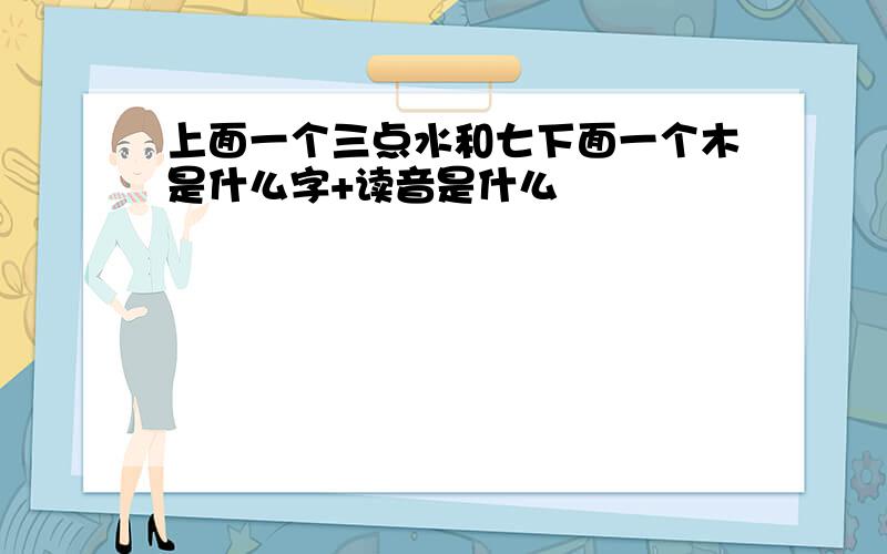 上面一个三点水和七下面一个木是什么字+读音是什么