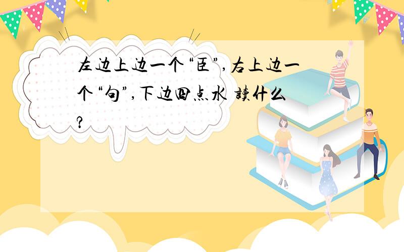 左边上边一个“臣”,右上边一个“句”,下边四点水 读什么?