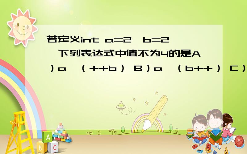 若定义int a=2,b=2,下列表达式中值不为4的是A）a*（++b） B）a*（b++） C）a+b D）a*b.求详解,小弟初学java,能不能每个答案都给我说下,我算出来是6,6,4,4.结果c不对,