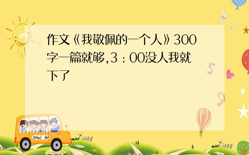 作文《我敬佩的一个人》300字一篇就够,3：00没人我就下了