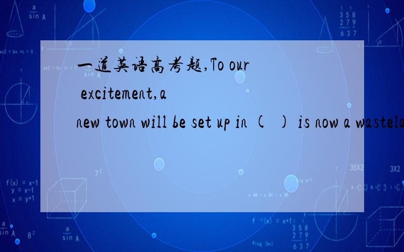 一道英语高考题,To our excitement,a new town will be set up in ( ) is now a wasteland A WHERE B THAT C WHICH D WHAT 我选的第四个,把what引导的句子做in的宾语从句,不晓的对不.如有误,请给出正确答案并详解,