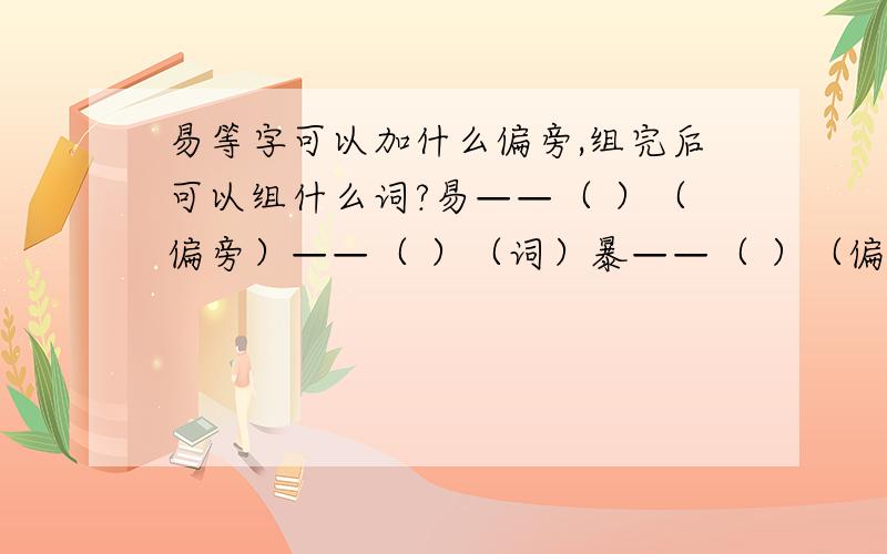 易等字可以加什么偏旁,组完后可以组什么词?易——（ ）（偏旁）——（ ）（词）暴——（ ）（偏旁）——（ ）（词）延——（ ）（偏旁）——（ ）（词）每个字三个