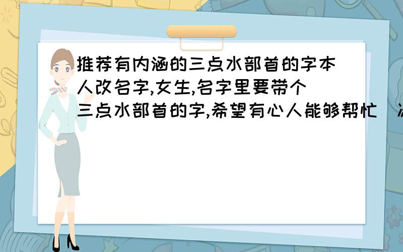 推荐有内涵的三点水部首的字本人改名字,女生,名字里要带个三点水部首的字,希望有心人能够帮忙（凑热闹,随便回答或者复制粘贴的亲们麻烦快闪）.就是想要一个很具有积极意义的三点水