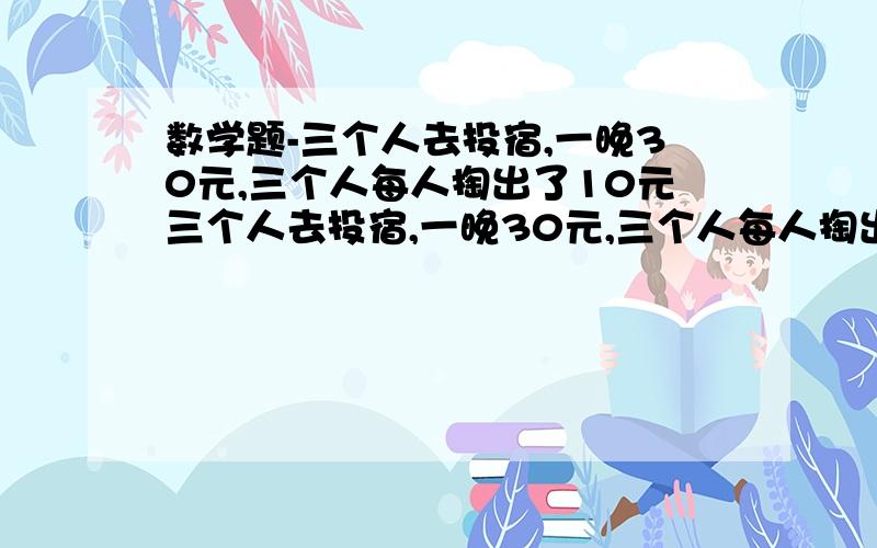 数学题-三个人去投宿,一晚30元,三个人每人掏出了10元三个人去投宿,一晚30元,三个人每人掏出了10元,凑够30元交给老板,后来老板说今天优惠只要25元就够了,拿出5元命令服务生退还给他们,服务