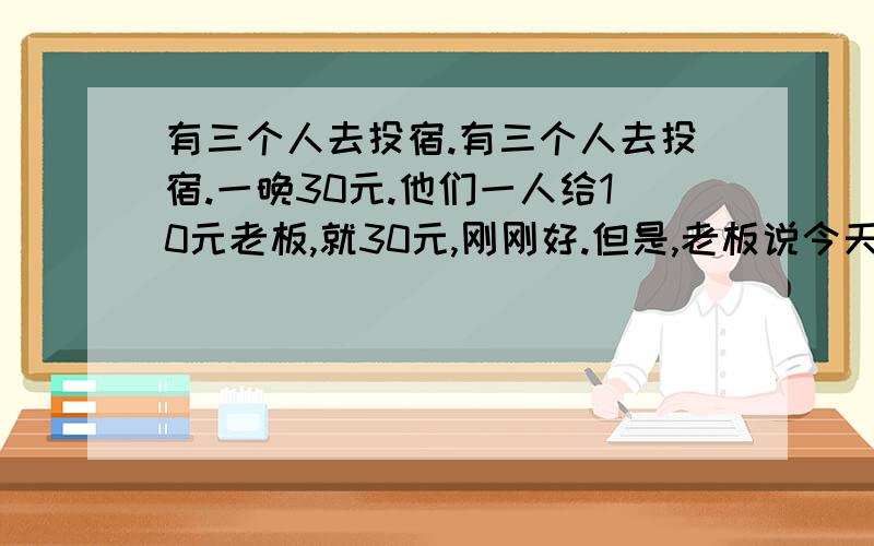 有三个人去投宿.有三个人去投宿.一晚30元.他们一人给10元老板,就30元,刚刚好.但是,老板说今天优惠,25元就行了.老板立刻叫服务生还5元给那3个人.服务员偷了2元,把剩下的3元分回给那三个人.