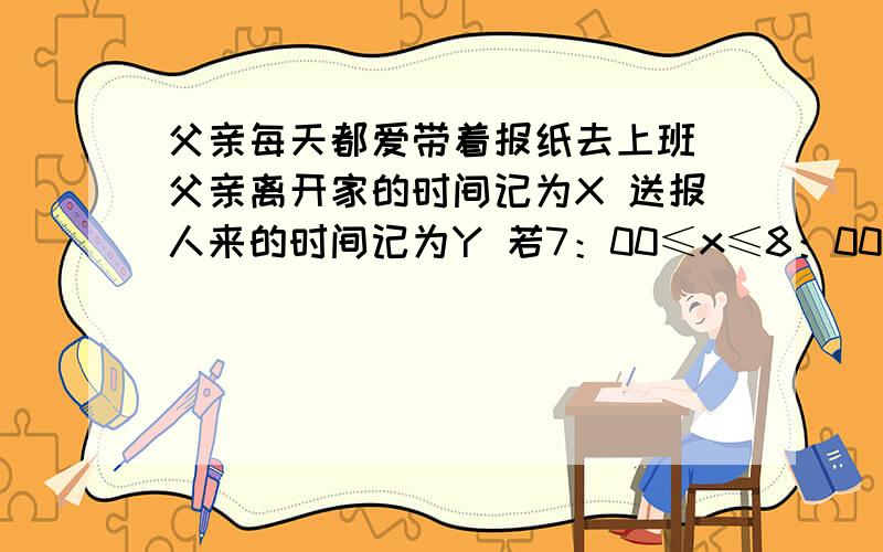 父亲每天都爱带着报纸去上班 父亲离开家的时间记为X 送报人来的时间记为Y 若7：00≤x≤8：00 7：00≤Y≤8：00 则父亲能拿到报纸上班的概率记为：图给我吧