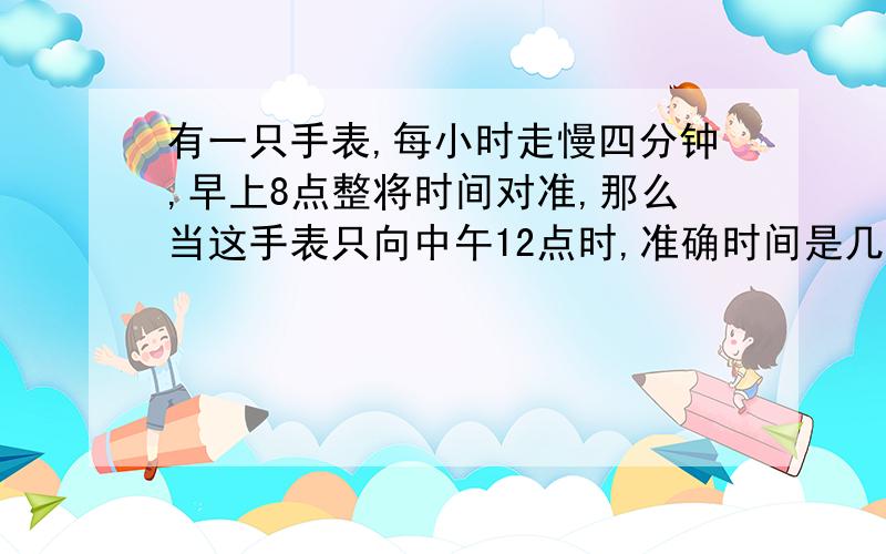 有一只手表,每小时走慢四分钟,早上8点整将时间对准,那么当这手表只向中午12点时,准确时间是几点几分?