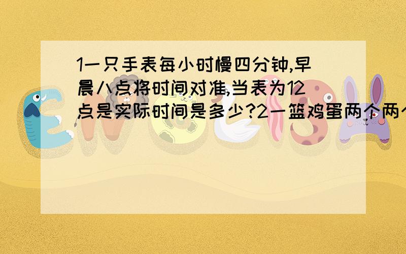 1一只手表每小时慢四分钟,早晨八点将时间对准,当表为12点是实际时间是多少?2一篮鸡蛋两个两个地数余一个,三个三个地数余两个,五个五个地数余四个,六个六个的数余五个求鸡蛋至少多少个