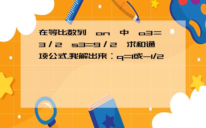 在等比数列{an}中,a3＝3／2,s3=9／2,求和通项公式.我解出来：q=1或-1/2