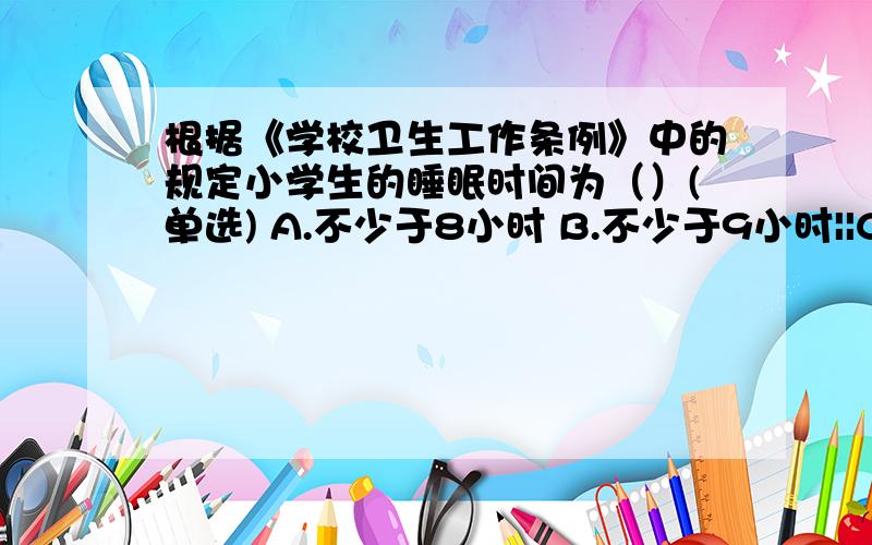 根据《学校卫生工作条例》中的规定小学生的睡眠时间为（）(单选) A.不少于8小时 B.不少于9小时||C::不少于根据《学校卫生工作条例》中的规定小学生的睡眠时间为（）(单选)A.不少于8小时B.