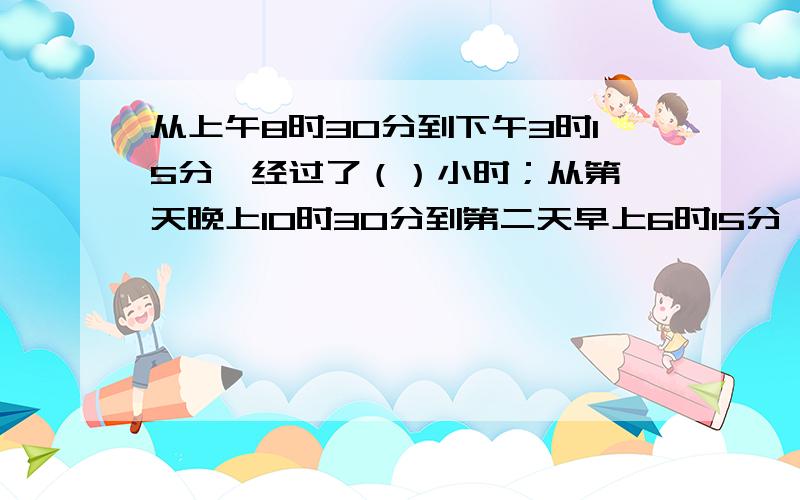 从上午8时30分到下午3时15分,经过了（）小时；从第一天晚上10时30分到第二天早上6时15分,经过了（）小时这是一道数学题目,是数学高手的就进来看看!