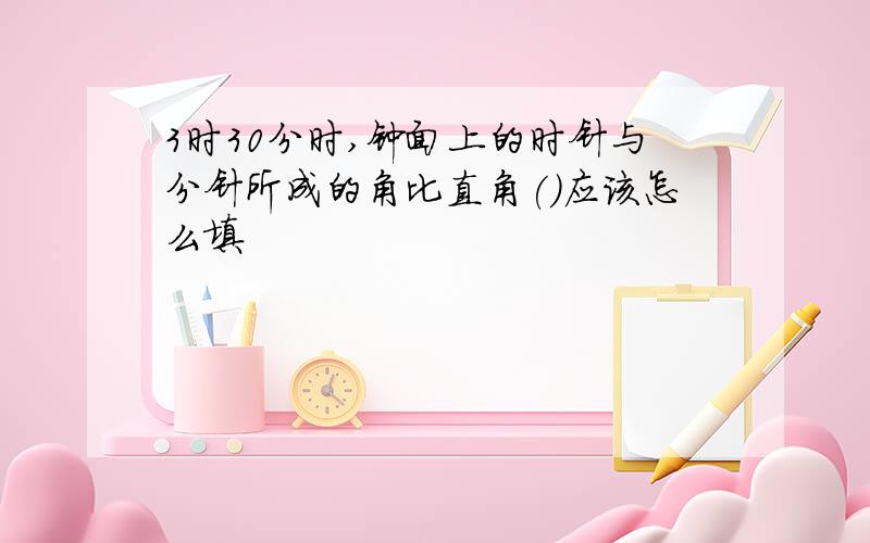 3时30分时,钟面上的时针与分针所成的角比直角()应该怎么填