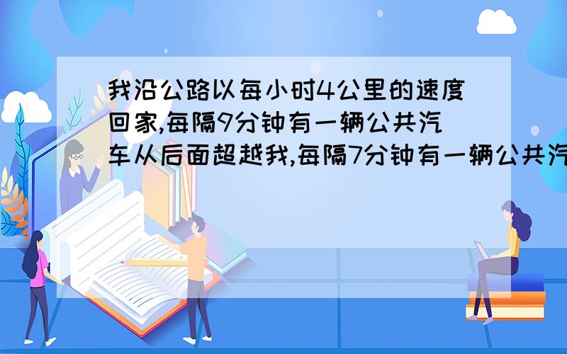 我沿公路以每小时4公里的速度回家,每隔9分钟有一辆公共汽车从后面超越我,每隔7分钟有一辆公共汽车从前面迎面开来,若公共车以同一间隔发车,以同一速度运行问:公共汽车每隔几分钟发车