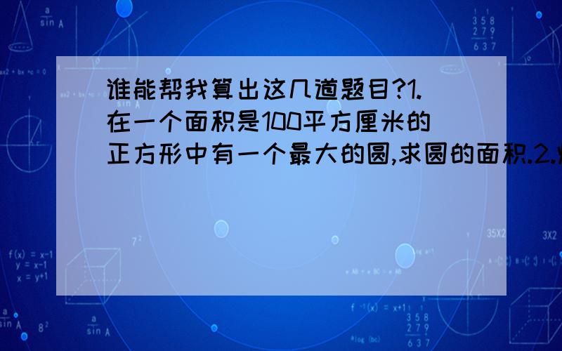 谁能帮我算出这几道题目?1.在一个面积是100平方厘米的正方形中有一个最大的圆,求圆的面积.2.炼油厂的储油桶底面周长是37.68米,它的底面积是多少?3.树干横截面的半径为20厘米,树皮厚2厘米,