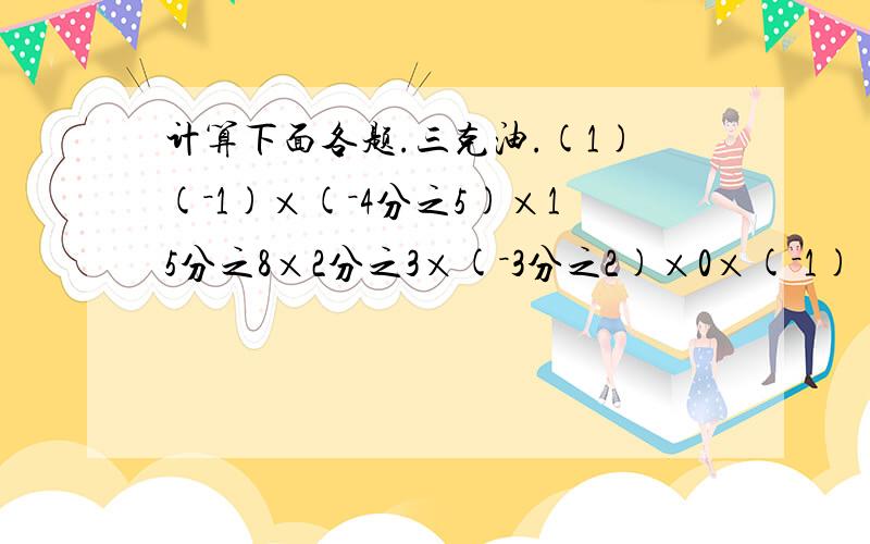 计算下面各题.三克油.(1)(－1)×(－4分之5)×15分之8×2分之3×(－3分之2)×0×(－1)