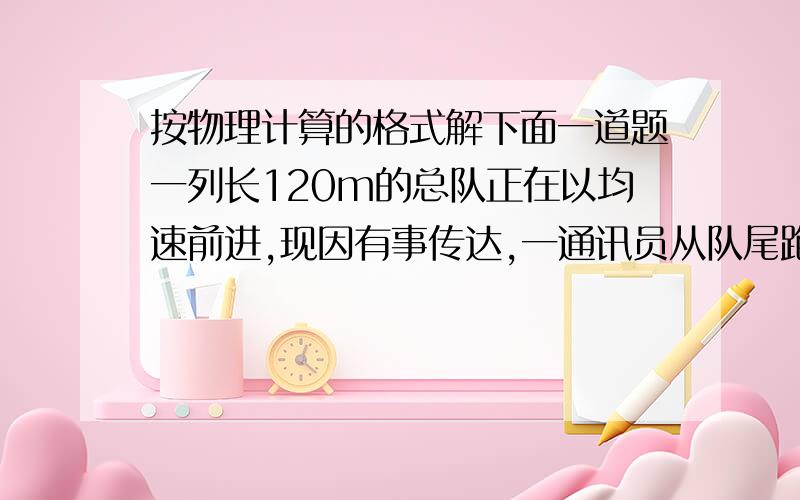 按物理计算的格式解下面一道题一列长120m的总队正在以均速前进,现因有事传达,一通讯员从队尾跑到队头,又以同样的速度从队头跑到队尾,已知队伍前进了160m,求通讯员跑了多少米.格式一定