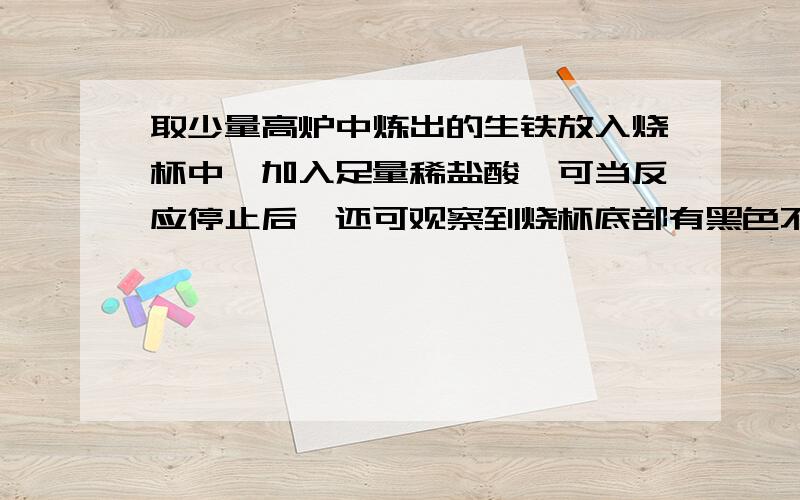 取少量高炉中炼出的生铁放入烧杯中,加入足量稀盐酸,可当反应停止后,还可观察到烧杯底部有黑色不溶物,该物质是（填化学式） ,请设计一个简单实验证明你的判断,简要写出主要操作和现象