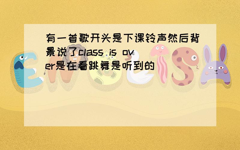 有一首歌开头是下课铃声然后背景说了class is over是在看跳舞是听到的