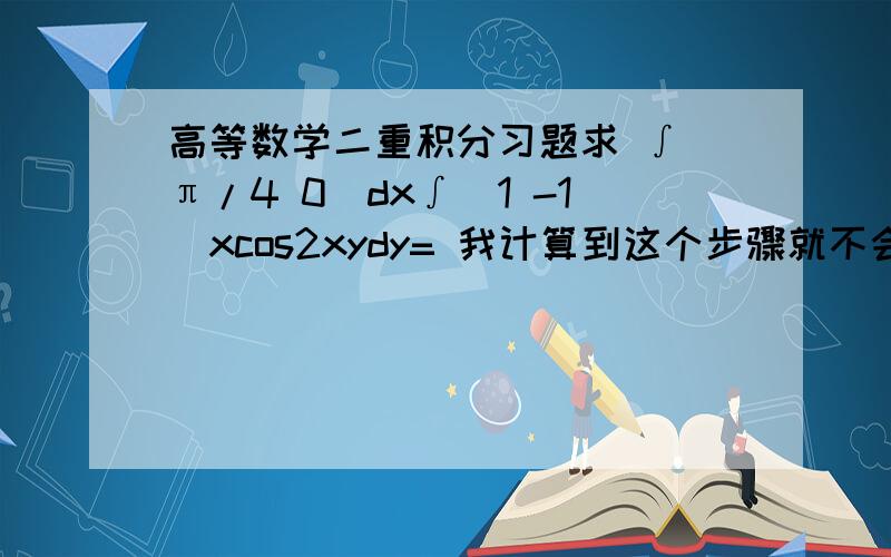 高等数学二重积分习题求 ∫（π/4 0）dx∫（1 -1）xcos2xydy= 我计算到这个步骤就不会了.原式=1/2∫（π/4 0）dx∫（1 -1）cos2xyd（2xy）=∫（π/4 0）dx *[sin2xy]（1和-1）=∫（π/4 0）sin2xdx 是1/4.我怎么