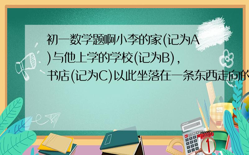 初一数学题啊小李的家(记为A)与他上学的学校(记为B),书店(记为C)以此坐落在一条东西走向的路上,小李家在学校西边30米的地方,书店在学校东边100米,小李从学校沿着路往东边走了40米,接着向