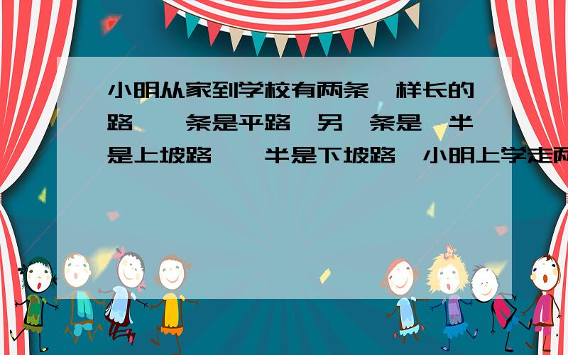 小明从家到学校有两条一样长的路,一条是平路,另一条是一半是上坡路,一半是下坡路,小明上学走两条路所用的小明上学走两条路的时间一样长.已知下坡速度是平路的1.5倍,那么上坡的速度是