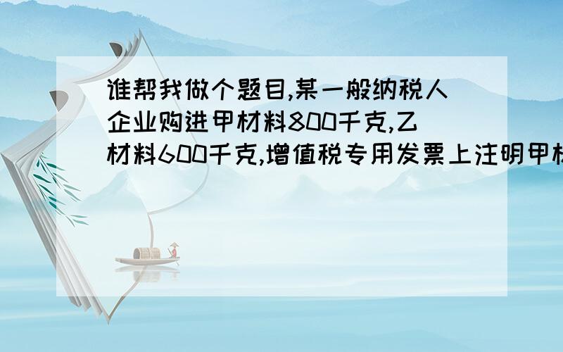 谁帮我做个题目,某一般纳税人企业购进甲材料800千克,乙材料600千克,增值税专用发票上注明甲材料的买价为16000元,乙材料的买价为18000元,增值税为5780元.甲乙材料共同发生运杂费4480元,其中运