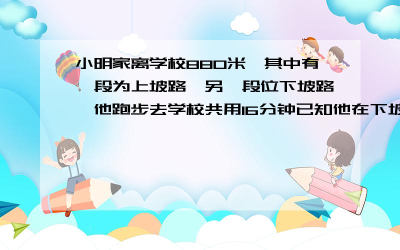 小明家离学校880米,其中有一段为上坡路,另一段位下坡路,他跑步去学校共用16分钟已知他在下坡路上的平均速度是4.8km每时,而在上坡路上平均速度是1.2km每时,小明上坡下坡各用多长时间