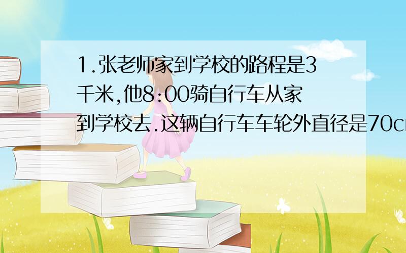 1.张老师家到学校的路程是3千米,他8:00骑自行车从家到学校去.这辆自行车车轮外直径是70cm.平均每分钟转100周.如果8：20上课,张老师能不能按时到学校?你怎么想的?2.