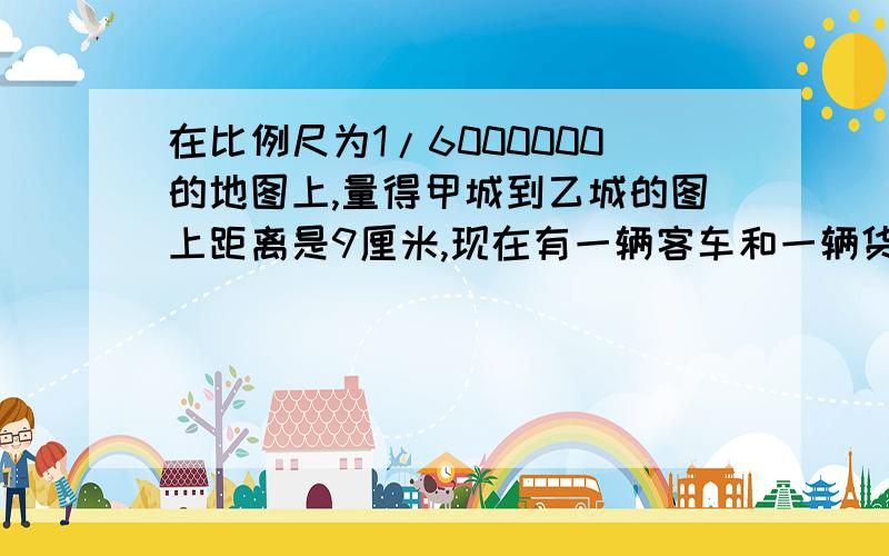 在比例尺为1/6000000的地图上,量得甲城到乙城的图上距离是9厘米,现在有一辆客车和一辆货车同时从甲、乙两城相对开出,客车每小时行100千米,货车的速度是客车的5分之4.两车出发后几小时相