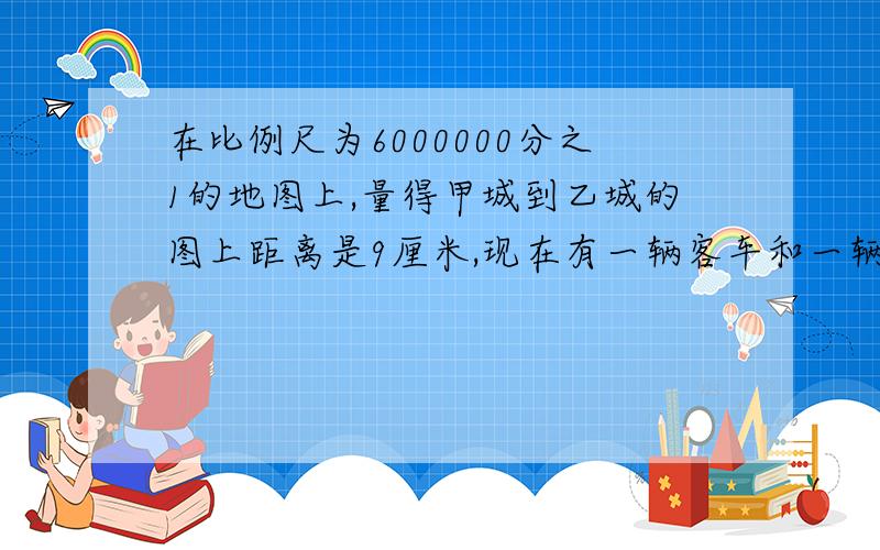 在比例尺为6000000分之1的地图上,量得甲城到乙城的图上距离是9厘米,现在有一辆客车和一辆货车同时从甲、乙两城相对开出,客车每小时行100千米,货车的速度是客车的5分之4.两车出发后几小时