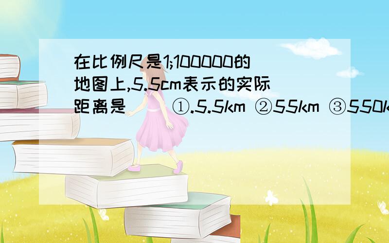 在比例尺是1;100000的地图上,5.5cm表示的实际距离是( )①.5.5km ②55km ③550km