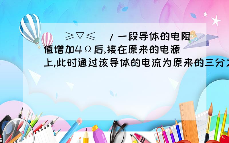 \(≥▽≤)/一段导体的电阻值增加4Ω后,接在原来的电源上,此时通过该导体的电流为原来的三分之二,则该导体原来的电阻为____