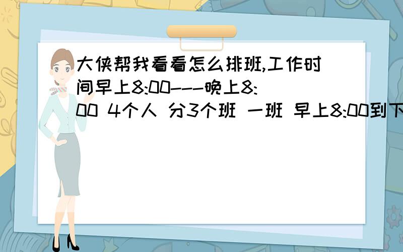 大侠帮我看看怎么排班,工作时间早上8:00---晚上8:00 4个人 分3个班 一班 早上8:00到下午11：30 二班 早上8:00到下午14：00三班 下午14：00到晚上20:00(只需1个人）备注（早上8:00-11.30 需要2-3人 下午1