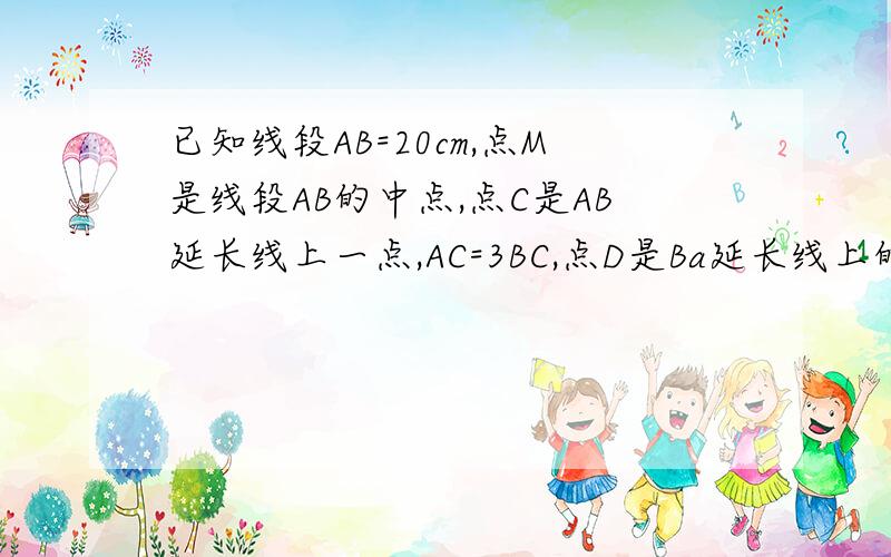 已知线段AB=20cm,点M是线段AB的中点,点C是AB延长线上一点,AC=3BC,点D是Ba延长线上的一点,AD=AB求线段BC、Dc的长