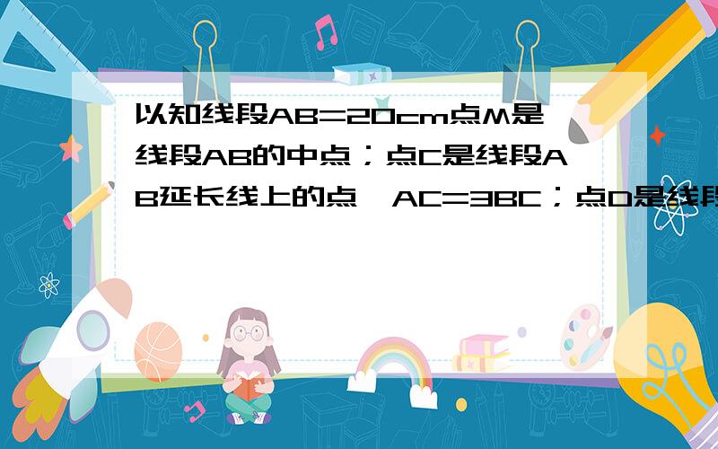 以知线段AB=20cm点M是线段AB的中点；点C是线段AB延长线上的点,AC=3BC；点D是线段BA延长线上的点,AD=1/2A（1）求线段BC的长（2）求线段DC的长（3）问点M是哪些线段的中点