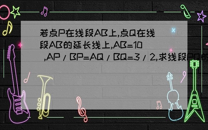 若点P在线段AB上,点Q在线段AB的延长线上,AB=10 ,AP/BP=AQ/BQ=3/2,求线段PQ的长