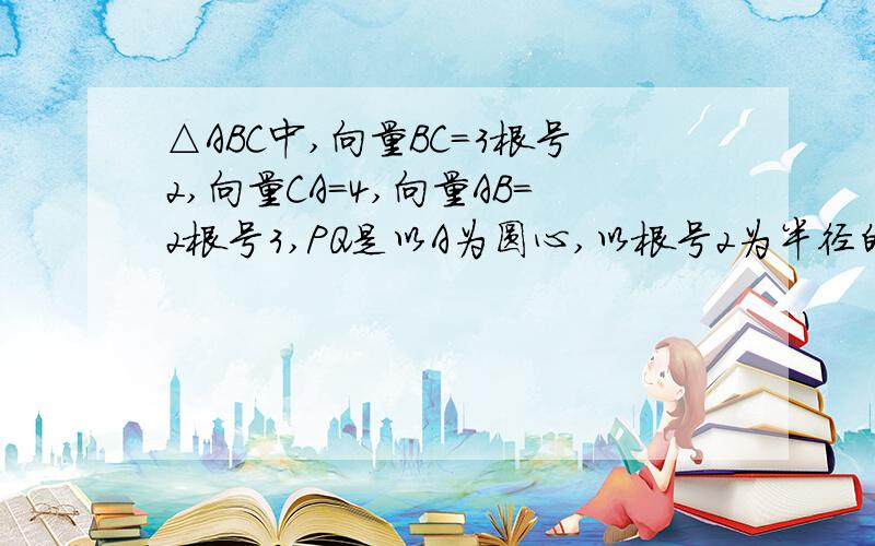 △ABC中,向量BC=3根号2,向量CA=4,向量AB=2根号3,PQ是以A为圆心,以根号2为半径的圆的直径.求向量BP*向量CQ的最大值最小值 并指出取得最大值最小值时向量PQ的方向