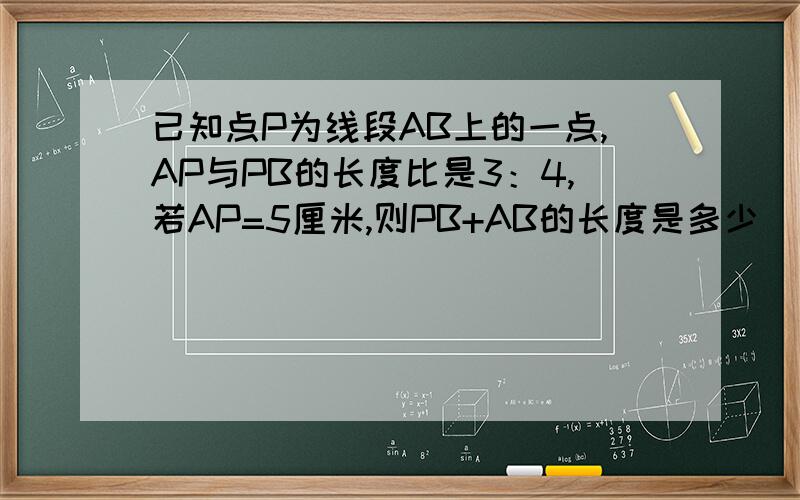 已知点P为线段AB上的一点,AP与PB的长度比是3：4,若AP=5厘米,则PB+AB的长度是多少